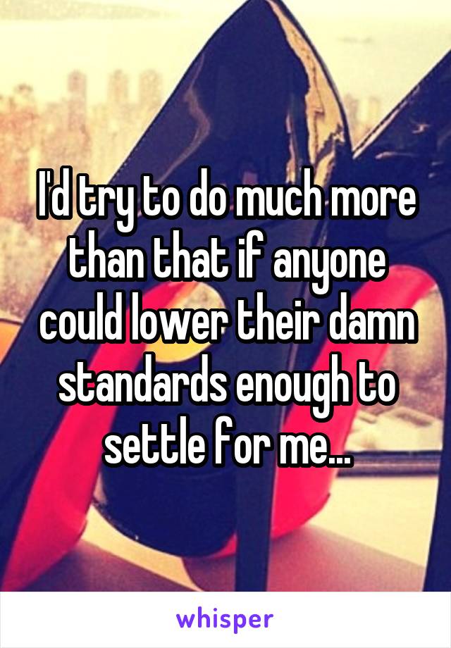 I'd try to do much more than that if anyone could lower their damn standards enough to settle for me...