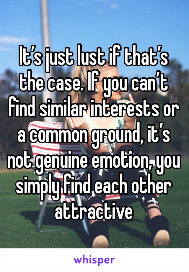 It’s just lust if that’s the case. If you can’t find similar interests or a common ground, it’s not genuine emotion, you simply find each other attractive 