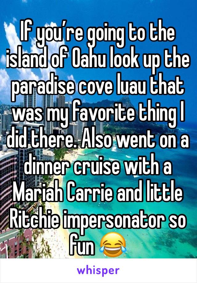 If you’re going to the island of Oahu look up the paradise cove luau that was my favorite thing I did there. Also went on a dinner cruise with a Mariah Carrie and little Ritchie impersonator so fun 😂