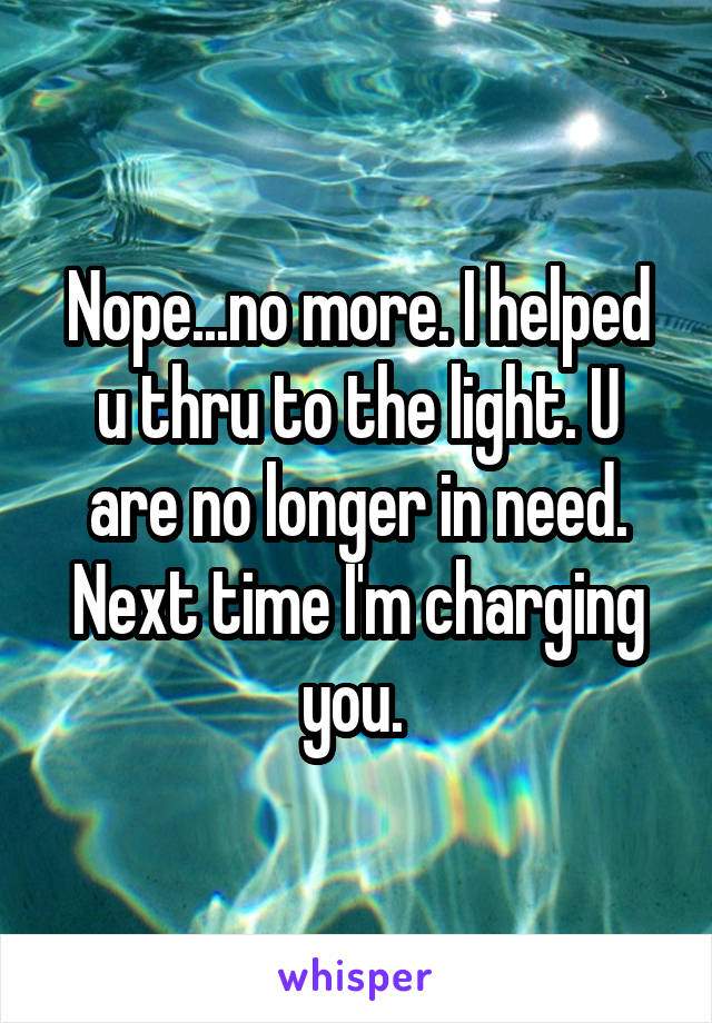 Nope...no more. I helped u thru to the light. U are no longer in need. Next time I'm charging you. 