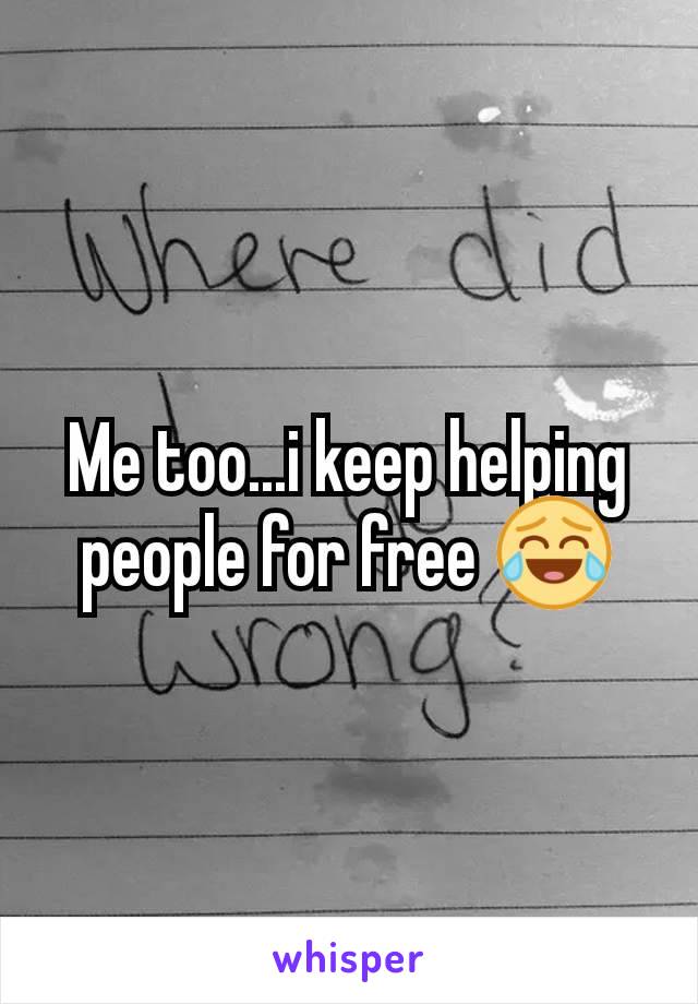 Me too...i keep helping people for free 😂