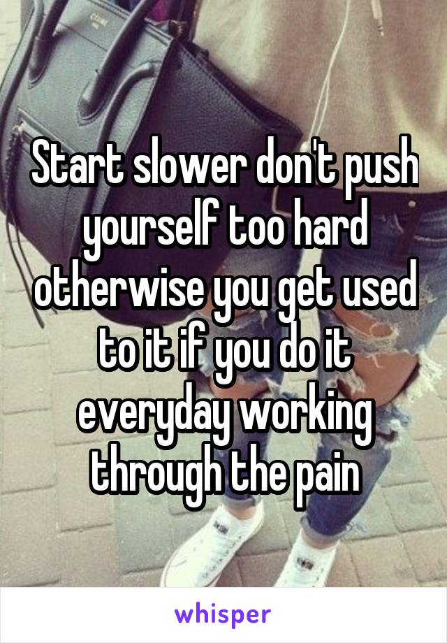 Start slower don't push yourself too hard otherwise you get used to it if you do it everyday working through the pain