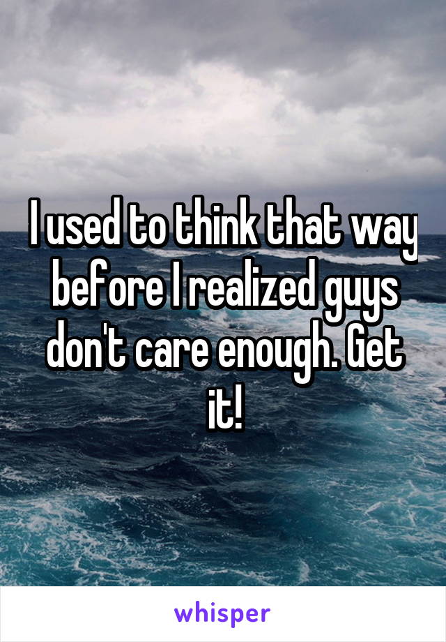 I used to think that way before I realized guys don't care enough. Get it!