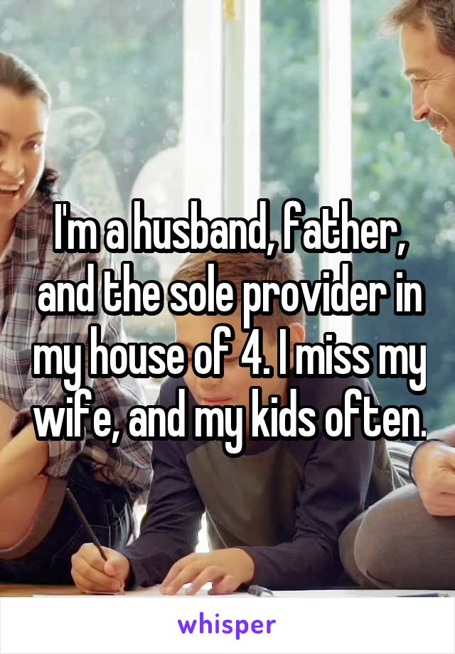 I'm a husband, father, and the sole provider in my house of 4. I miss my wife, and my kids often.