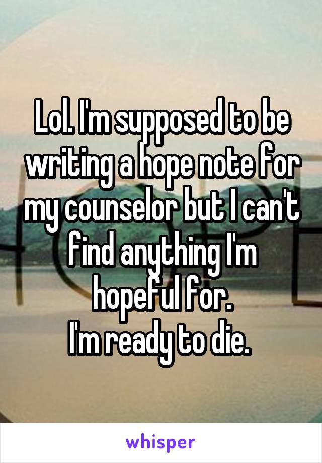 Lol. I'm supposed to be writing a hope note for my counselor but I can't find anything I'm hopeful for.
I'm ready to die. 