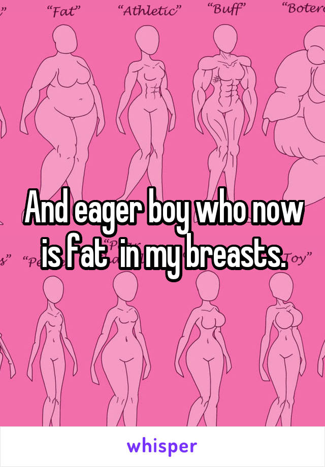 And eager boy who now is fat  in my breasts.