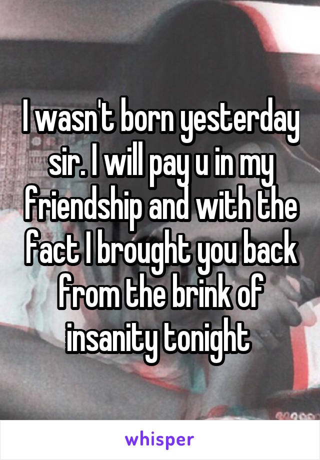 I wasn't born yesterday sir. I will pay u in my friendship and with the fact I brought you back from the brink of insanity tonight 