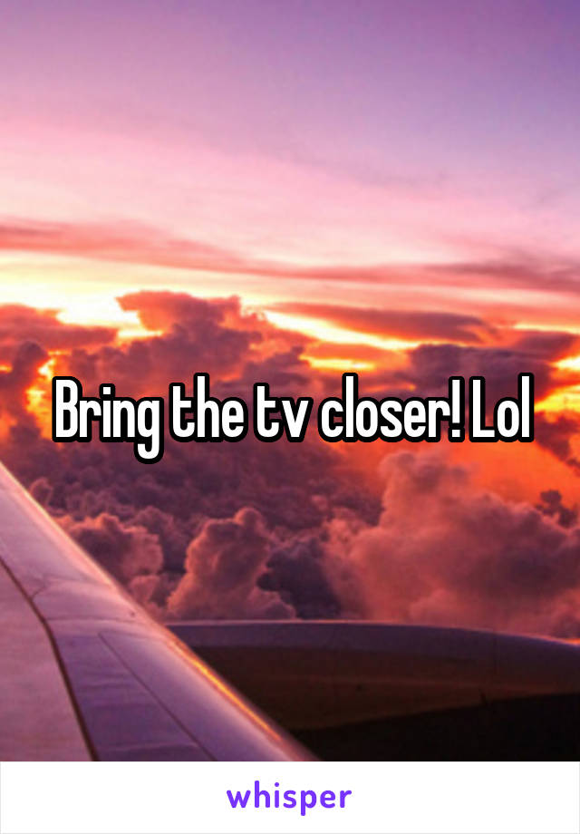 Bring the tv closer! Lol