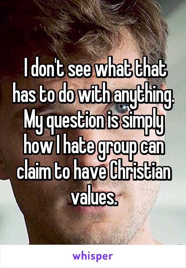  I don't see what that has to do with anything. My question is simply how I hate group can claim to have Christian values.