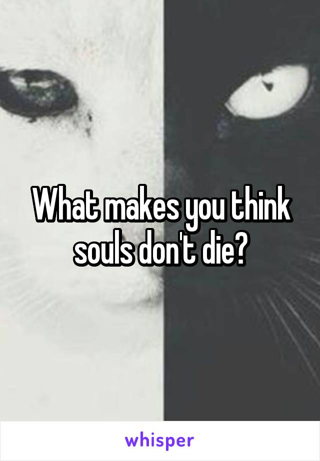 What makes you think souls don't die?