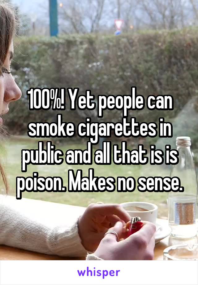 100%! Yet people can smoke cigarettes in public and all that is is poison. Makes no sense.