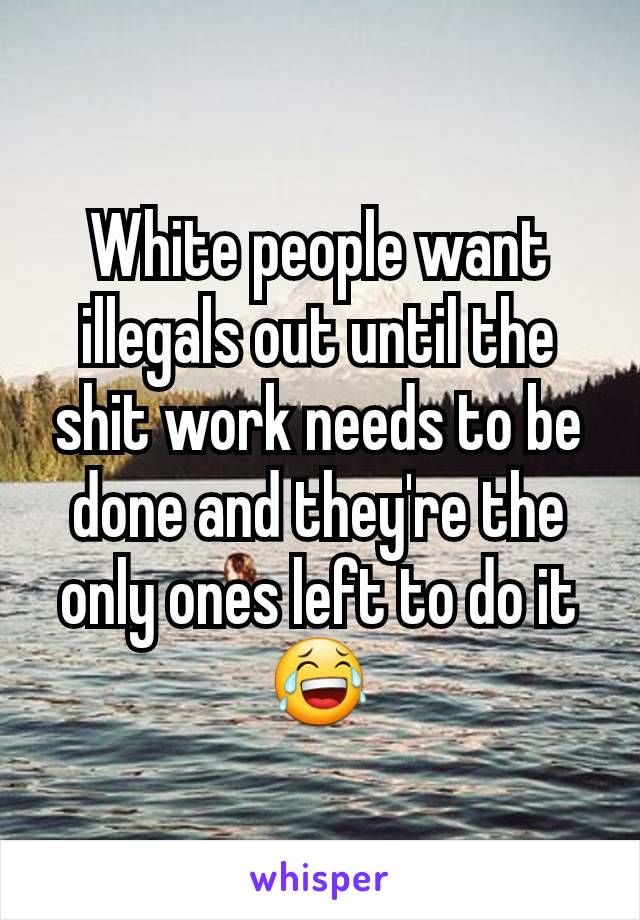 White people want illegals out until the shit work needs to be done and they're the only ones left to do it 😂