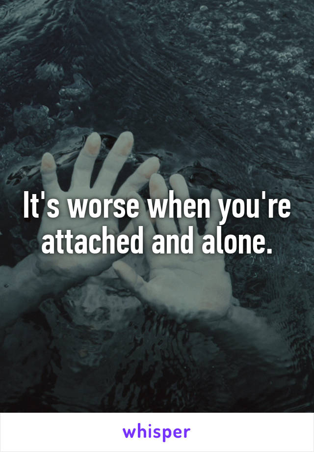 It's worse when you're attached and alone.