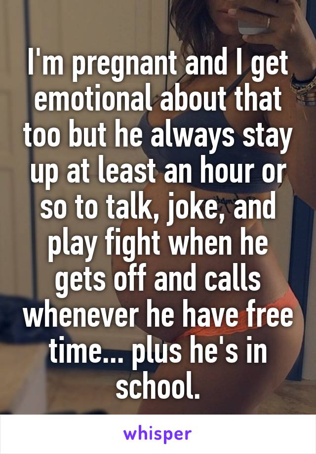 I'm pregnant and I get emotional about that too but he always stay up at least an hour or so to talk, joke, and play fight when he gets off and calls whenever he have free time... plus he's in school.