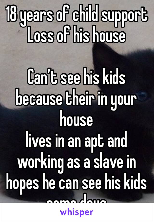 18 years of child support
Loss of his house

Can’t see his kids because their in your house
lives in an apt and working as a slave in hopes he can see his kids some days