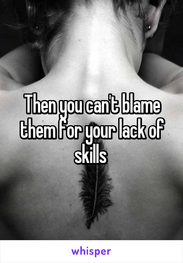Then you can't blame them for your lack of skills 