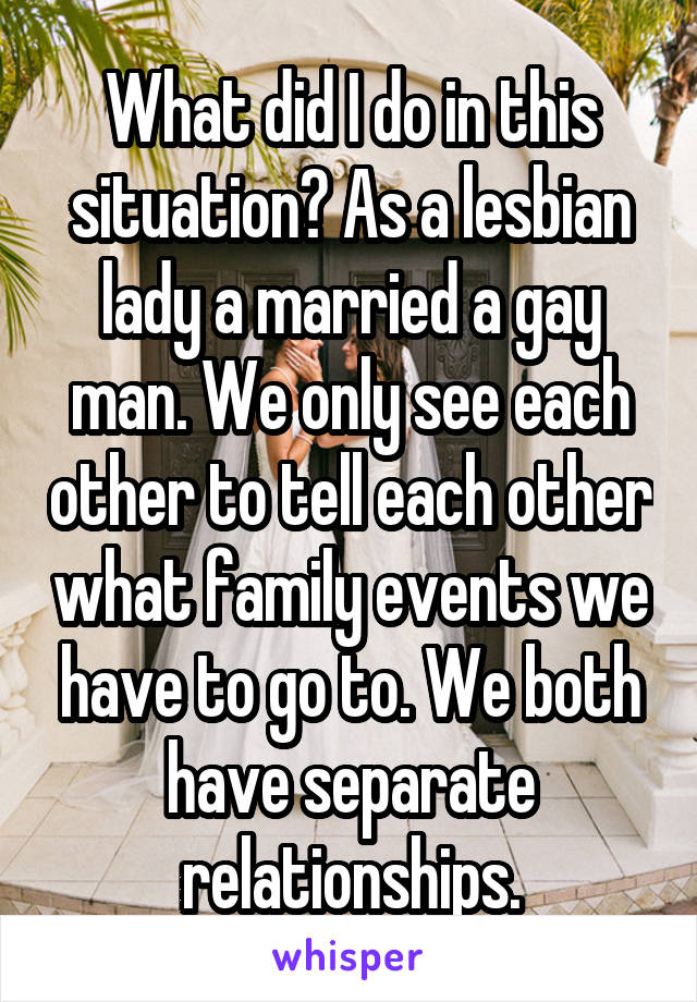 What did I do in this situation? As a lesbian lady a married a gay man. We only see each other to tell each other what family events we have to go to. We both have separate relationships.