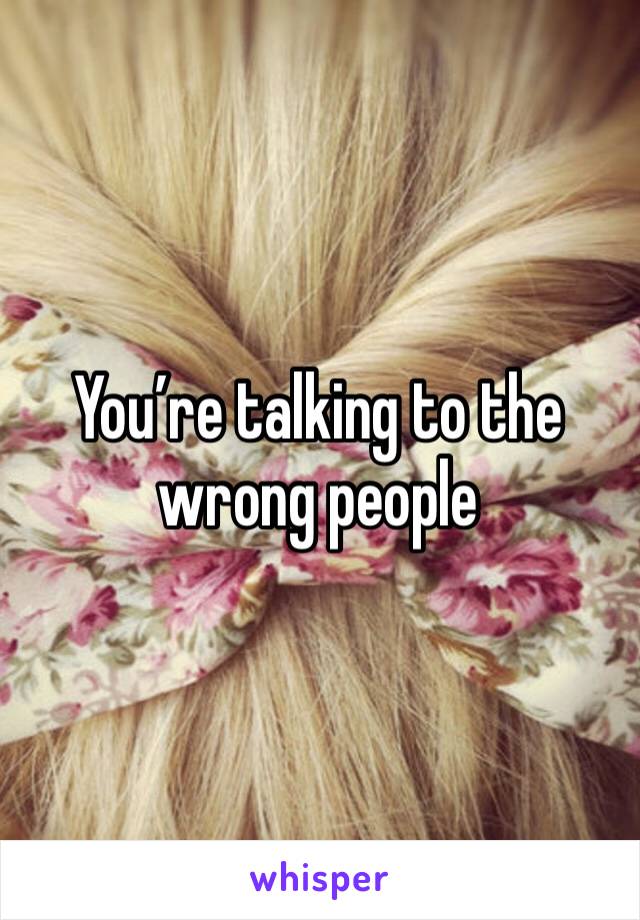 You’re talking to the wrong people 