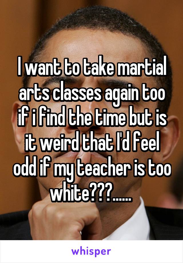 I want to take martial arts classes again too if i find the time but is it weird that I'd feel odd if my teacher is too white???...... 