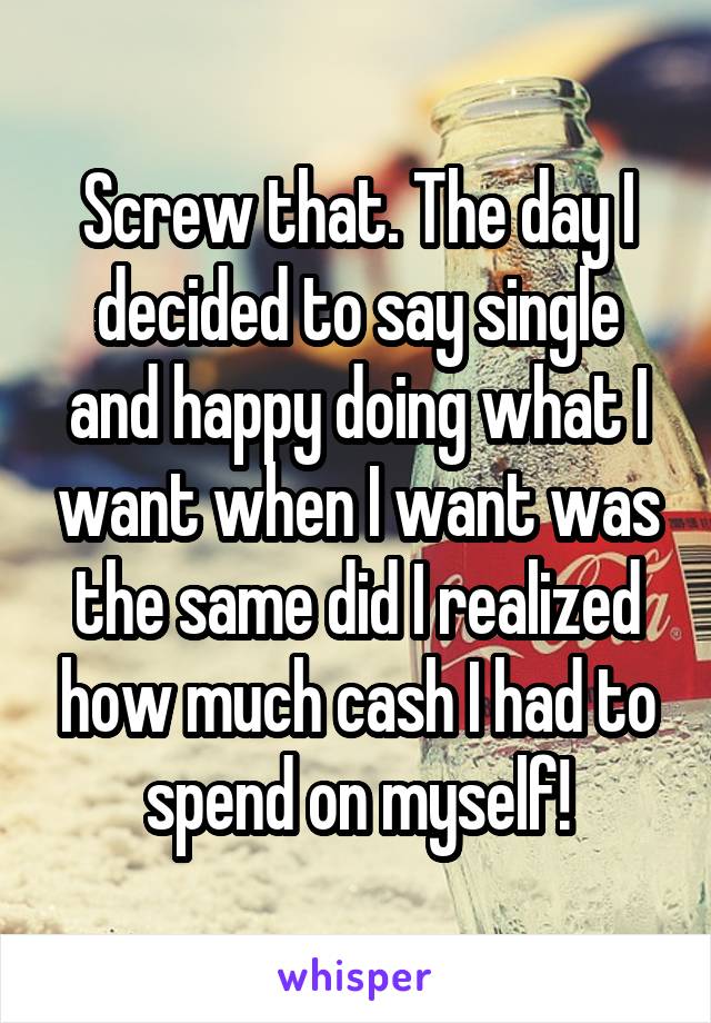 Screw that. The day I decided to say single and happy doing what I want when I want was the same did I realized how much cash I had to spend on myself!