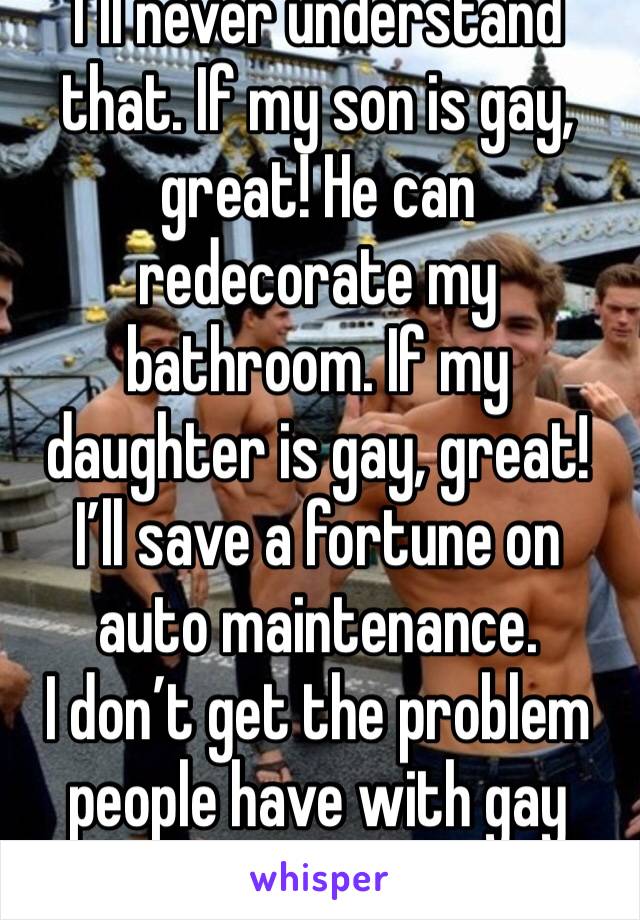 I’ll never understand that. If my son is gay, great! He can redecorate my bathroom. If my daughter is gay, great! I’ll save a fortune on auto maintenance. 
I don’t get the problem people have with gay