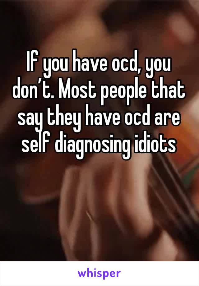 If you have ocd, you don’t. Most people that say they have ocd are self diagnosing idiots 