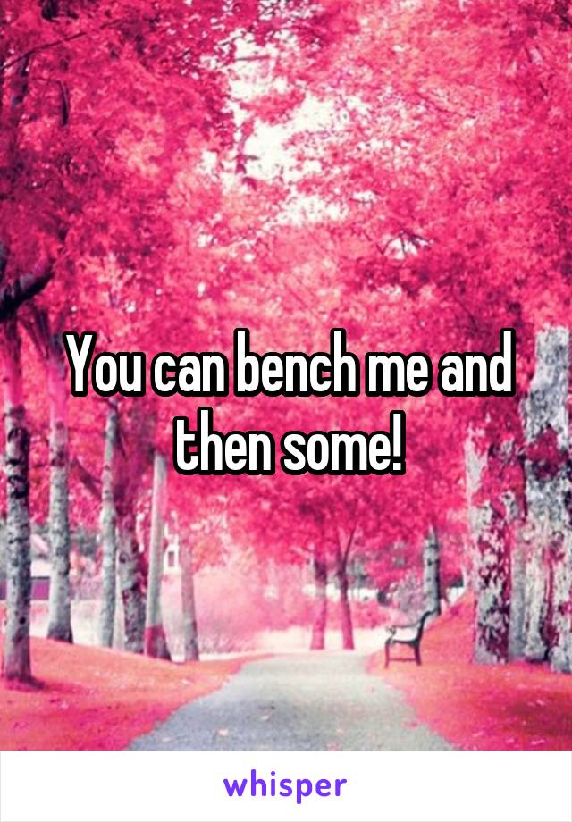 You can bench me and then some!
