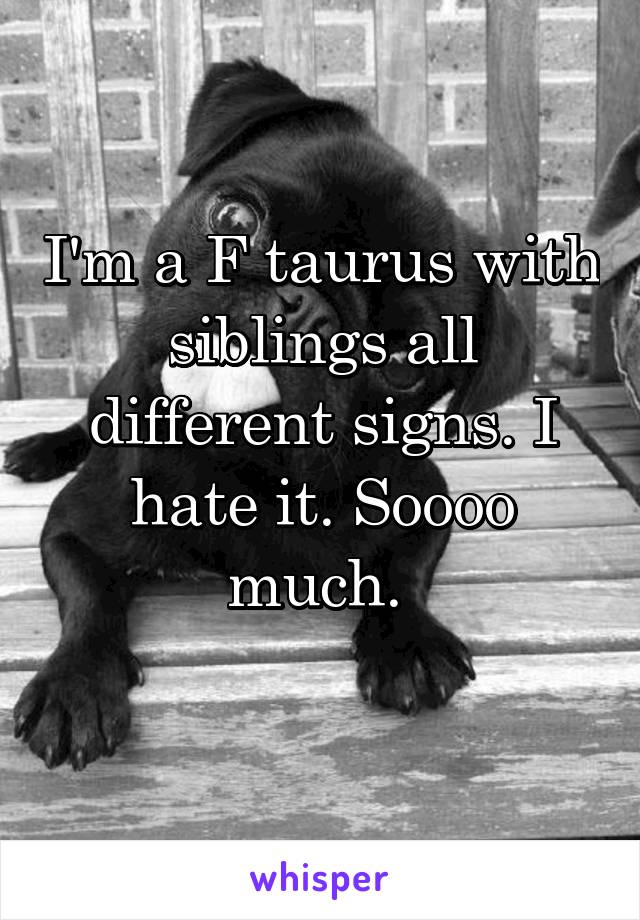I'm a F taurus with siblings all different signs. I hate it. Soooo much. 
