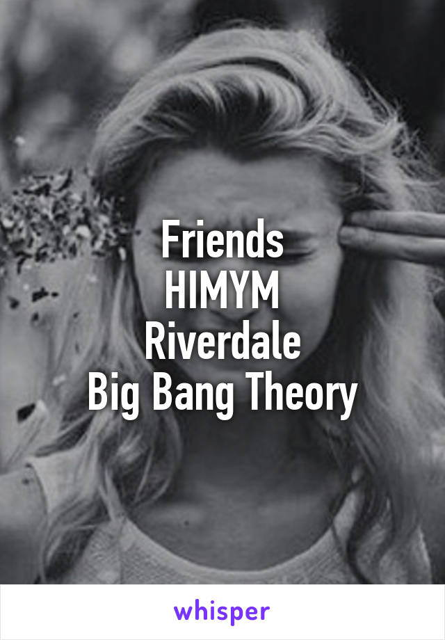 Friends
HIMYM
Riverdale
Big Bang Theory