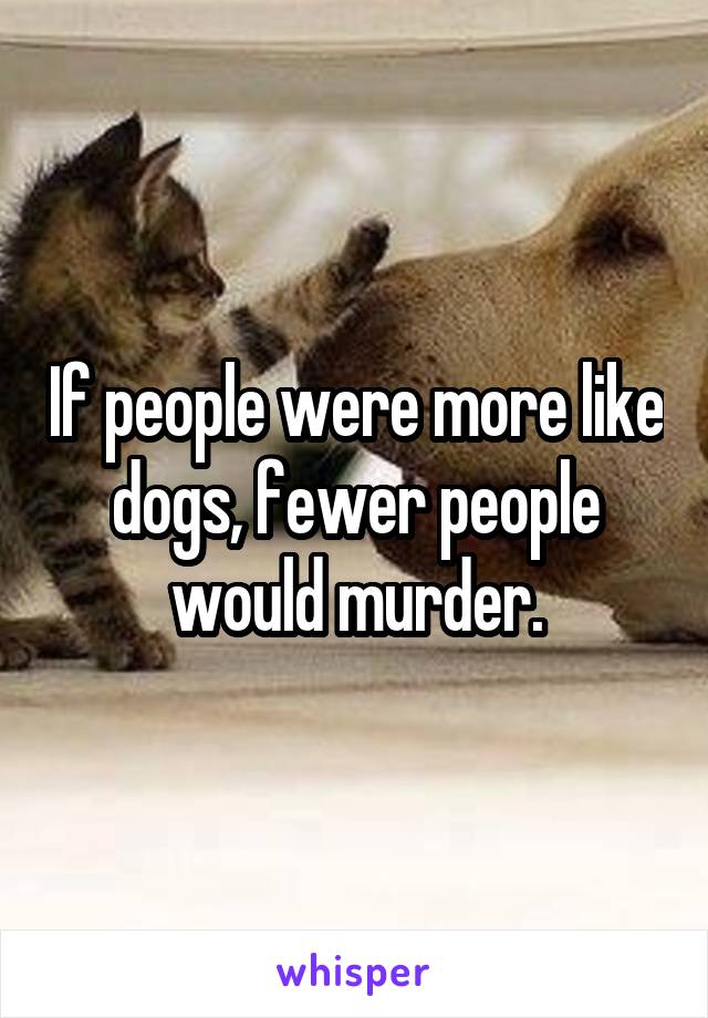 If people were more like dogs, fewer people would murder.