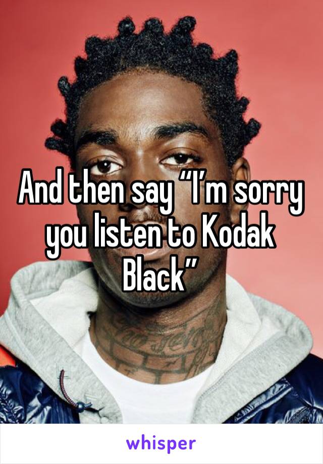 And then say “I’m sorry you listen to Kodak Black”