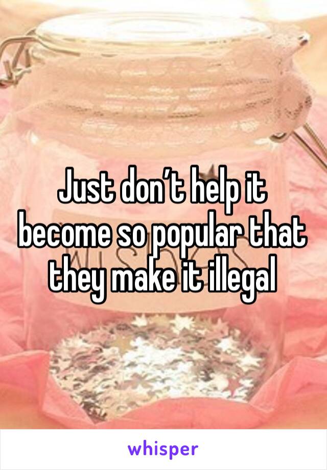 Just don’t help it become so popular that they make it illegal