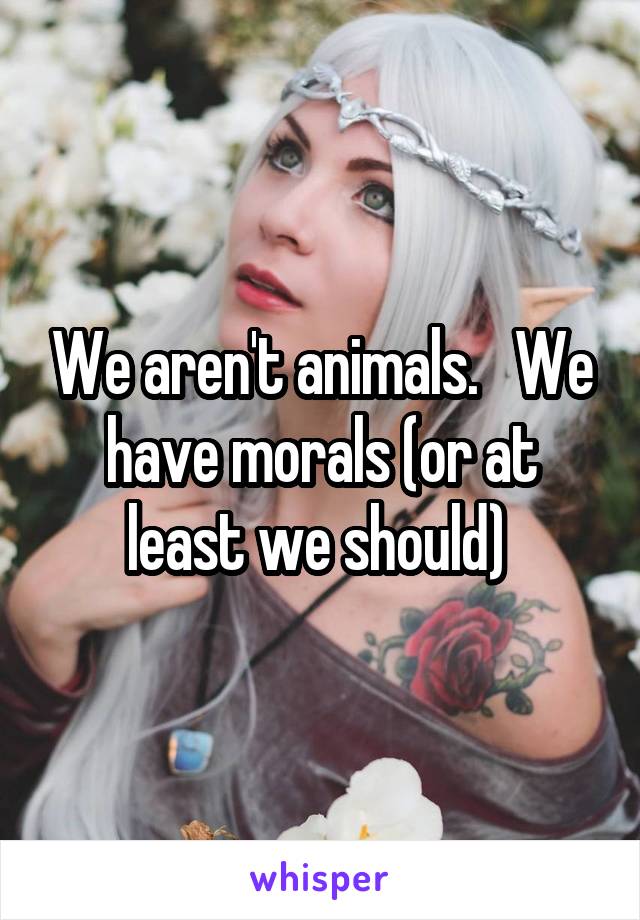 We aren't animals.   We have morals (or at least we should) 