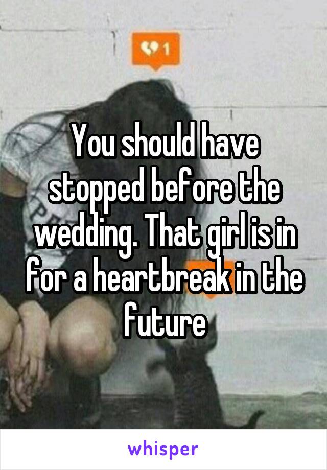 You should have stopped before the wedding. That girl is in for a heartbreak in the future