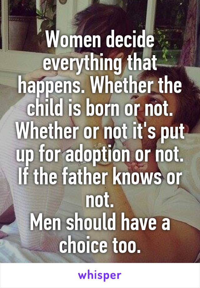 Women decide everything that happens. Whether the child is born or not. Whether or not it's put up for adoption or not. If the father knows or not.
Men should have a choice too.