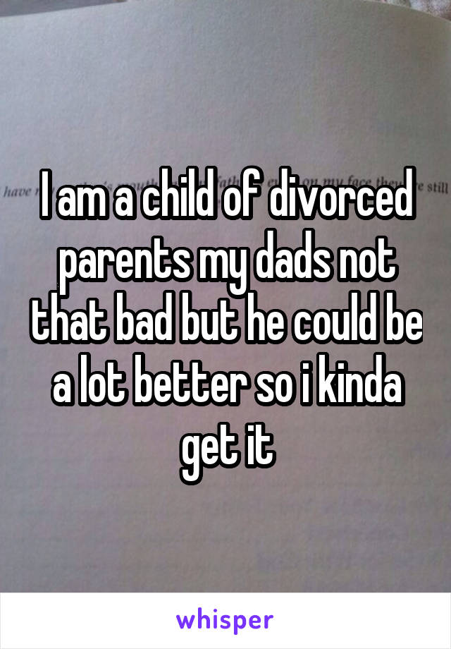 I am a child of divorced parents my dads not that bad but he could be a lot better so i kinda get it