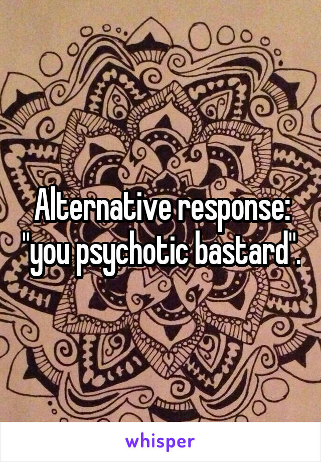 Alternative response: "you psychotic bastard".