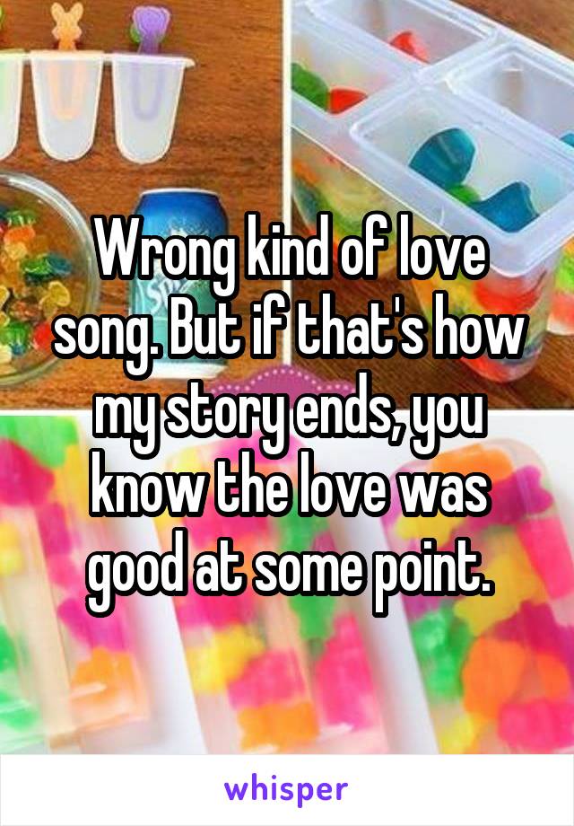 Wrong kind of love song. But if that's how my story ends, you know the love was good at some point.