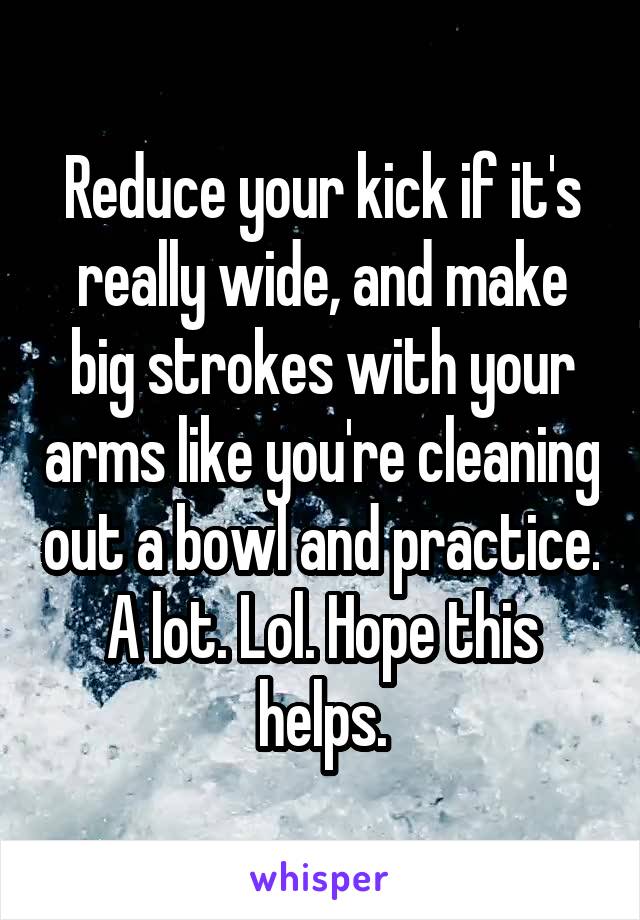 Reduce your kick if it's really wide, and make big strokes with your arms like you're cleaning out a bowl and practice. A lot. Lol. Hope this helps.