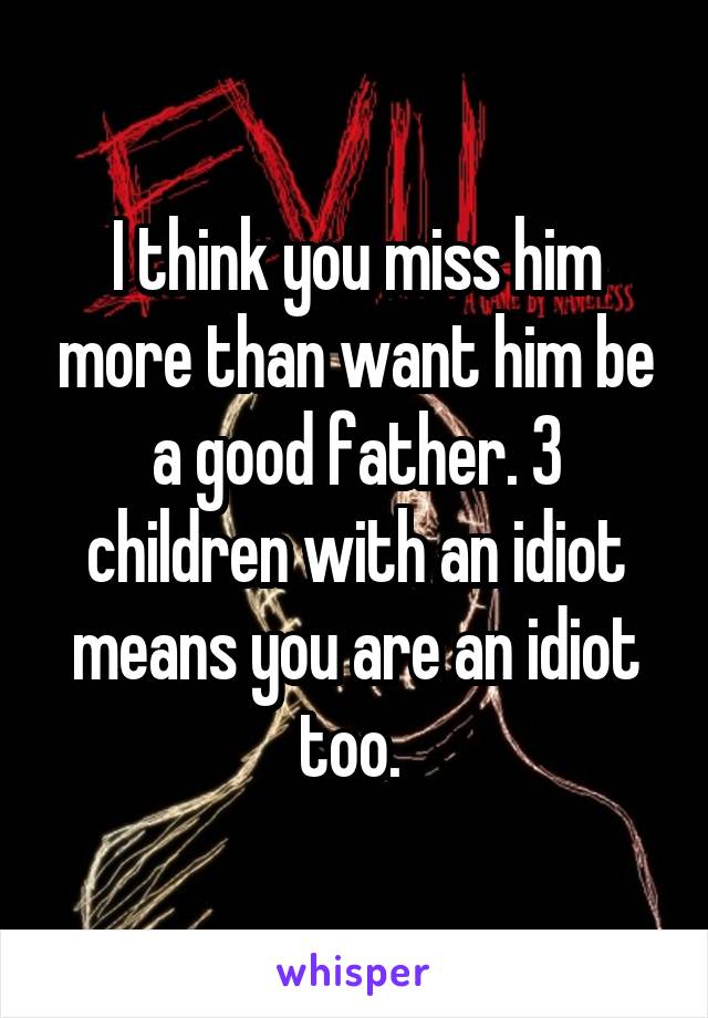 I think you miss him more than want him be a good father. 3 children with an idiot means you are an idiot too. 