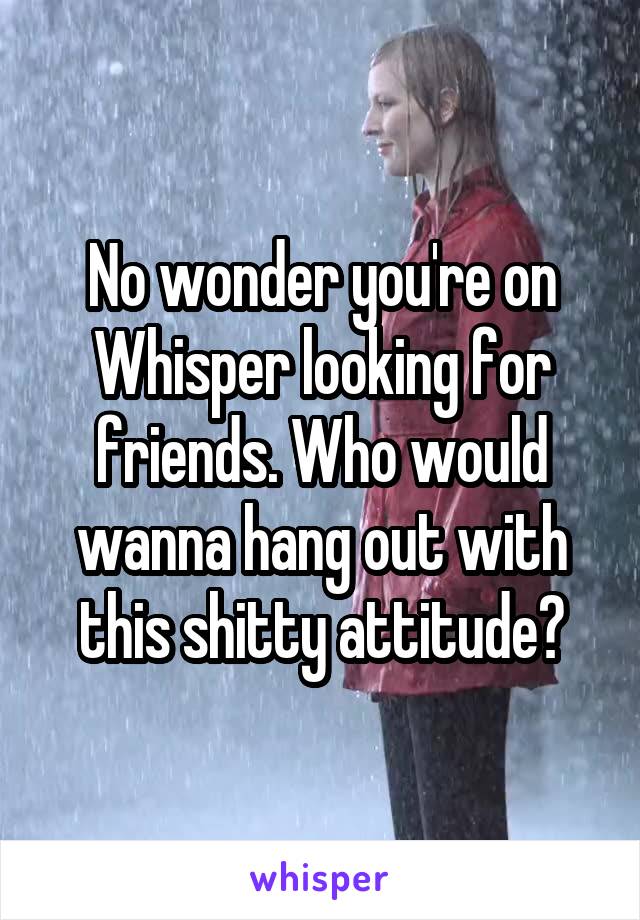 No wonder you're on Whisper looking for friends. Who would wanna hang out with this shitty attitude?