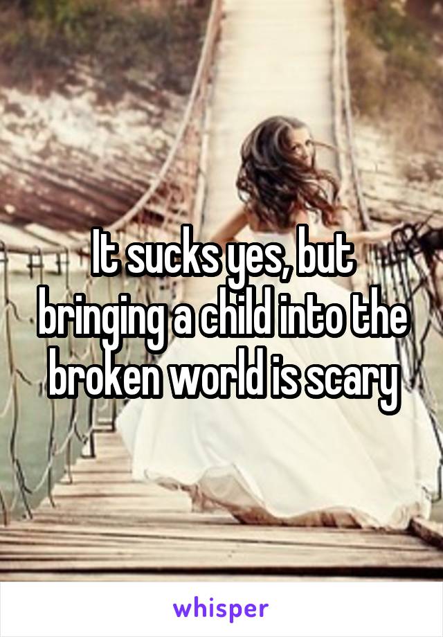 It sucks yes, but bringing a child into the broken world is scary