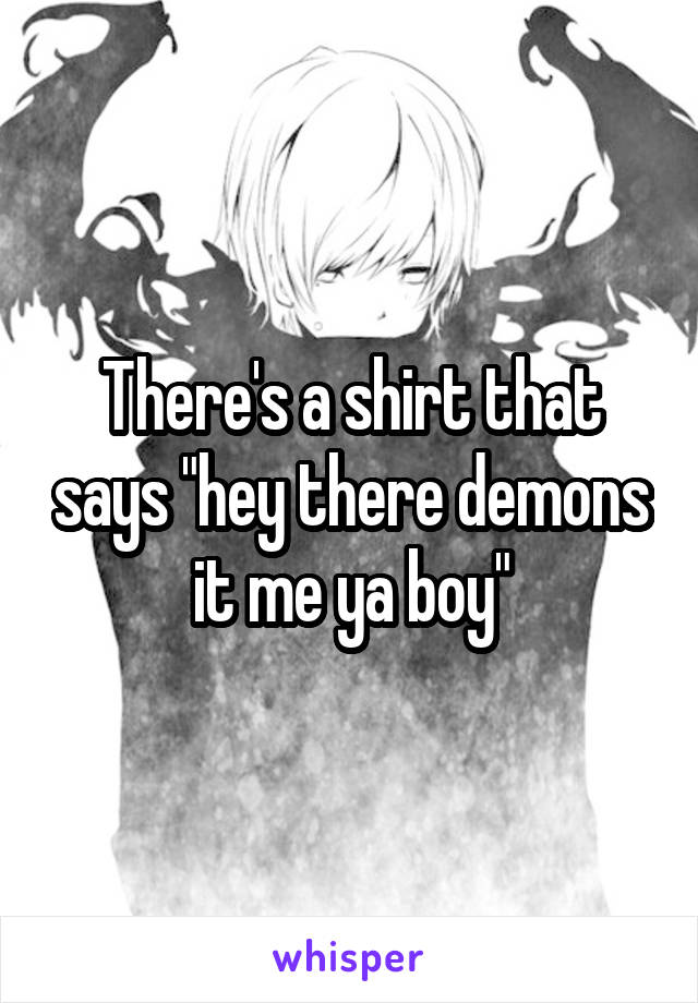 There's a shirt that says "hey there demons it me ya boy"