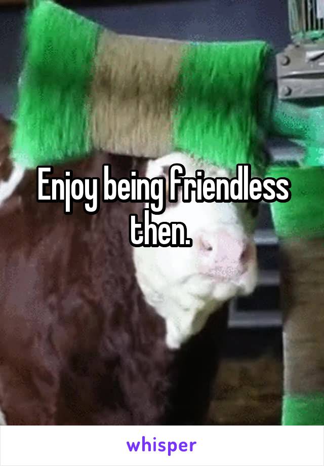 Enjoy being friendless then. 
