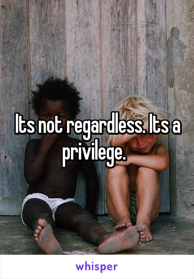 Its not regardless. Its a privilege.  