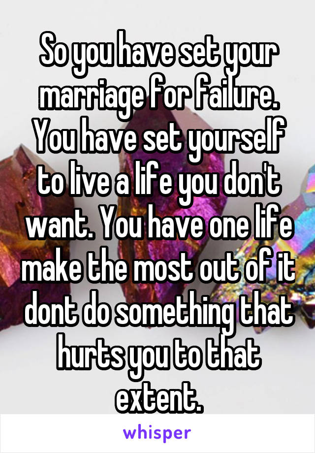 So you have set your marriage for failure. You have set yourself to live a life you don't want. You have one life make the most out of it dont do something that hurts you to that extent.