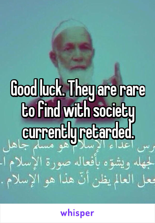Good luck. They are rare to find with society currently retarded.
