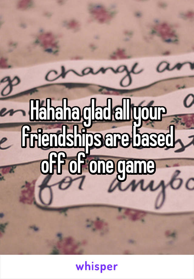 Hahaha glad all your friendships are based off of one game