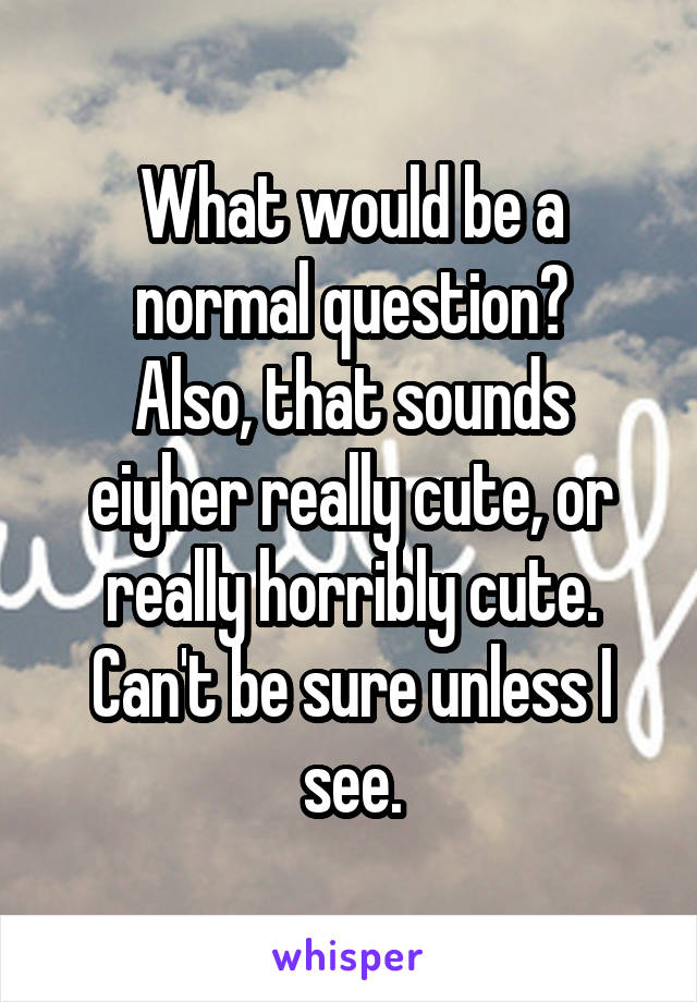 What would be a normal question?
Also, that sounds eiyher really cute, or really horribly cute. Can't be sure unless I see.