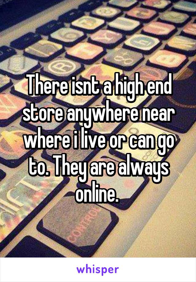 There isnt a high end store anywhere near where i live or can go to. They are always online. 